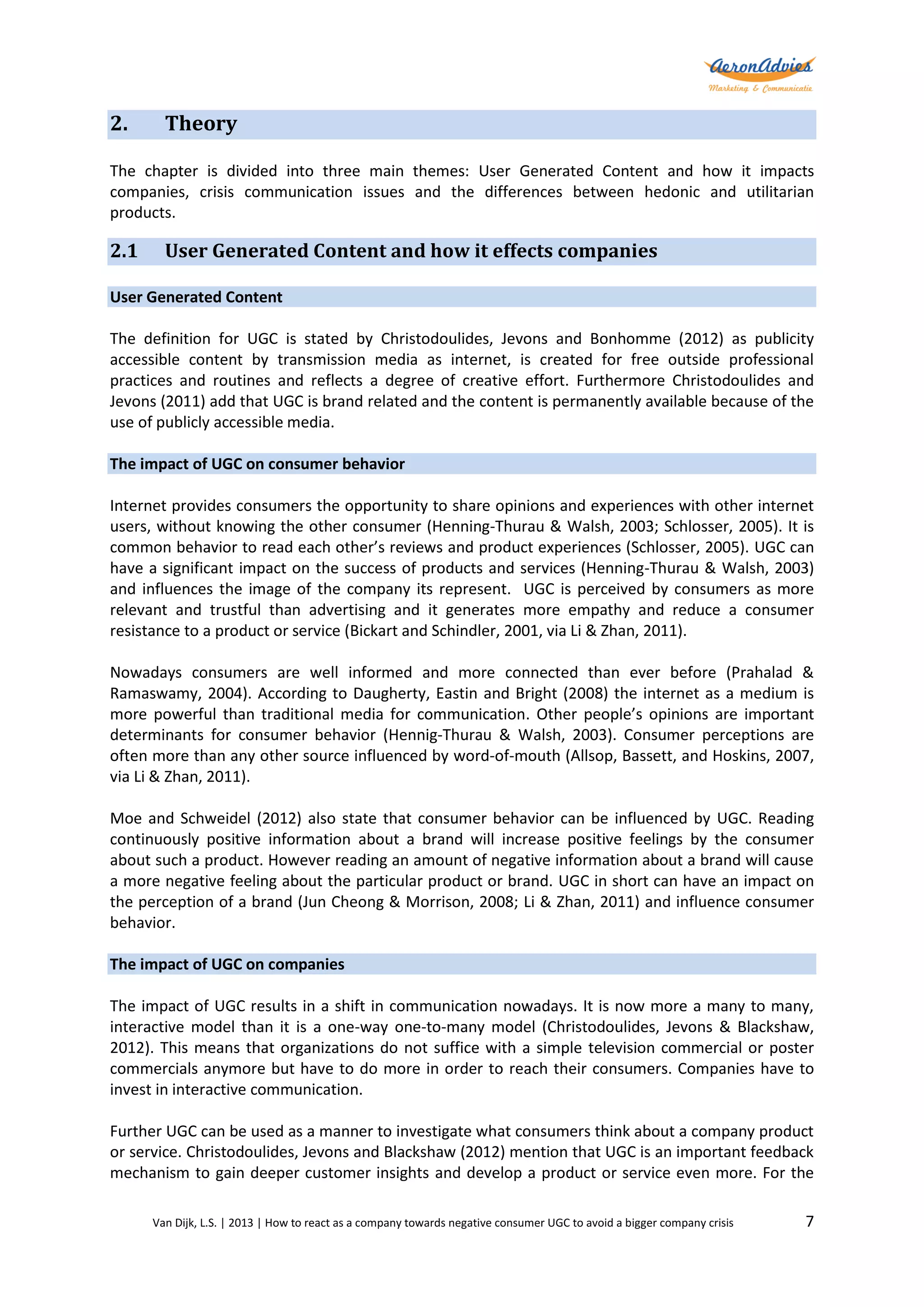 2.

Theory

The chapter is divided into three main themes: User Generated Content and how it impacts
companies, crisis communication issues and the differences between hedonic and utilitarian
products.

2.1

User Generated Content and how it effects companies

User Generated Content
The definition for UGC is stated by Christodoulides, Jevons and Bonhomme (2012) as publicity
accessible content by transmission media as internet, is created for free outside professional
practices and routines and reflects a degree of creative effort. Furthermore Christodoulides and
Jevons (2011) add that UGC is brand related and the content is permanently available because of the
use of publicly accessible media.
The impact of UGC on consumer behavior
Internet provides consumers the opportunity to share opinions and experiences with other internet
users, without knowing the other consumer (Henning-Thurau & Walsh, 2003; Schlosser, 2005). It is
common behavior to read each other’s reviews and product experiences (Schlosser, 2005). UGC can
have a significant impact on the success of products and services (Henning-Thurau & Walsh, 2003)
and influences the image of the company its represent. UGC is perceived by consumers as more
relevant and trustful than advertising and it generates more empathy and reduce a consumer
resistance to a product or service (Bickart and Schindler, 2001, via Li & Zhan, 2011).
Nowadays consumers are well informed and more connected than ever before (Prahalad &
Ramaswamy, 2004). According to Daugherty, Eastin and Bright (2008) the internet as a medium is
more powerful than traditional media for communication. Other people’s opinions are important
determinants for consumer behavior (Hennig-Thurau & Walsh, 2003). Consumer perceptions are
often more than any other source influenced by word-of-mouth (Allsop, Bassett, and Hoskins, 2007,
via Li & Zhan, 2011).
Moe and Schweidel (2012) also state that consumer behavior can be influenced by UGC. Reading
continuously positive information about a brand will increase positive feelings by the consumer
about such a product. However reading an amount of negative information about a brand will cause
a more negative feeling about the particular product or brand. UGC in short can have an impact on
the perception of a brand (Jun Cheong & Morrison, 2008; Li & Zhan, 2011) and influence consumer
behavior.
The impact of UGC on companies
The impact of UGC results in a shift in communication nowadays. It is now more a many to many,
interactive model than it is a one-way one-to-many model (Christodoulides, Jevons & Blackshaw,
2012). This means that organizations do not suffice with a simple television commercial or poster
commercials anymore but have to do more in order to reach their consumers. Companies have to
invest in interactive communication.
Further UGC can be used as a manner to investigate what consumers think about a company product
or service. Christodoulides, Jevons and Blackshaw (2012) mention that UGC is an important feedback
mechanism to gain deeper customer insights and develop a product or service even more. For the
Van Dijk, L.S. | 2013 | How to react as a company towards negative consumer UGC to avoid a bigger company crisis

7

 