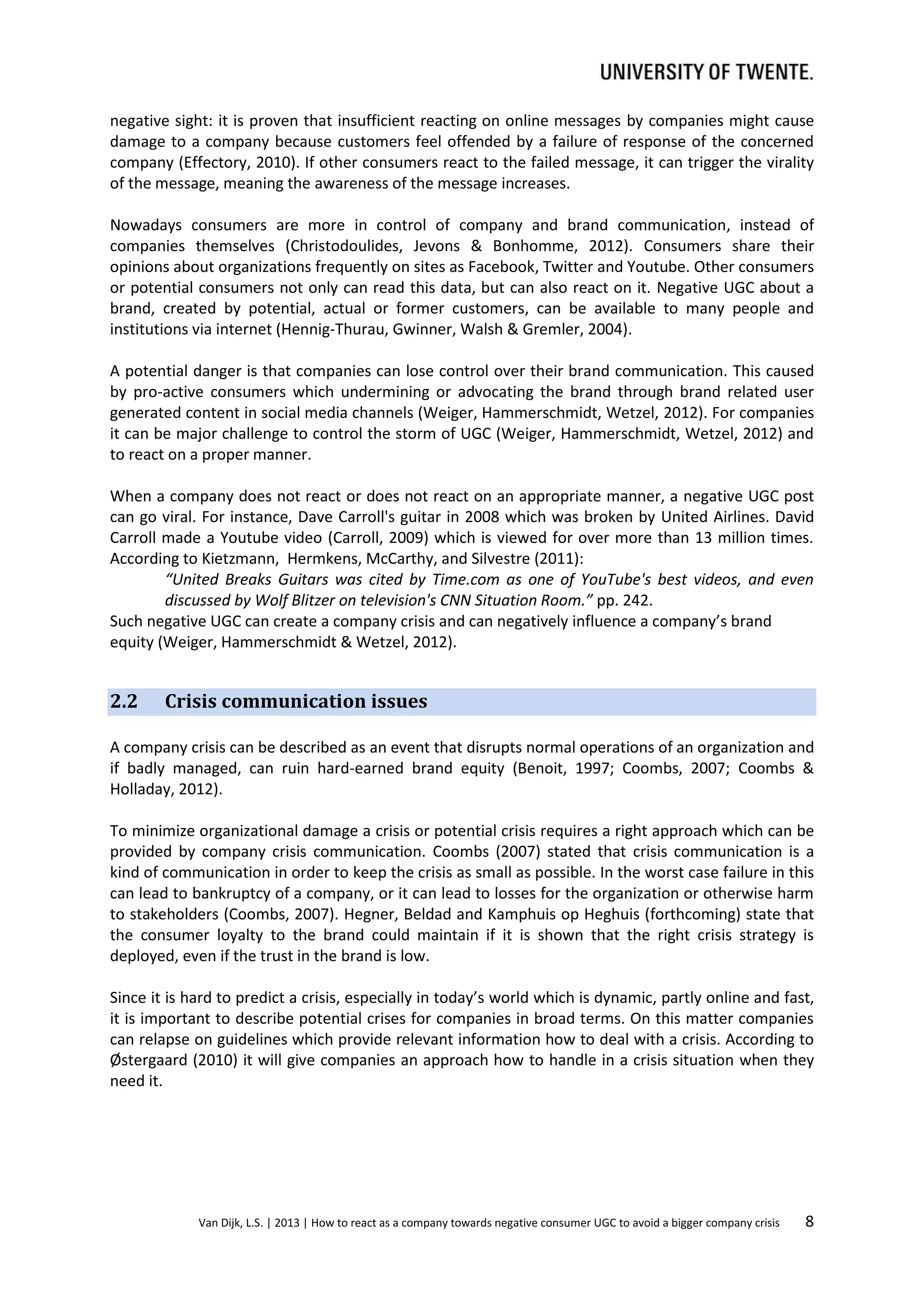 negative sight: it is proven that insufficient reacting on online messages by companies might cause
damage to a company because customers feel offended by a failure of response of the concerned
company (Effectory, 2010). If other consumers react to the failed message, it can trigger the virality
of the message, meaning the awareness of the message increases.
Nowadays consumers are more in control of company and brand communication, instead of
companies themselves (Christodoulides, Jevons & Bonhomme, 2012). Consumers share their
opinions about organizations frequently on sites as Facebook, Twitter and Youtube. Other consumers
or potential consumers not only can read this data, but can also react on it. Negative UGC about a
brand, created by potential, actual or former customers, can be available to many people and
institutions via internet (Hennig-Thurau, Gwinner, Walsh & Gremler, 2004).
A potential danger is that companies can lose control over their brand communication. This caused
by pro-active consumers which undermining or advocating the brand through brand related user
generated content in social media channels (Weiger, Hammerschmidt, Wetzel, 2012). For companies
it can be major challenge to control the storm of UGC (Weiger, Hammerschmidt, Wetzel, 2012) and
to react on a proper manner.
When a company does not react or does not react on an appropriate manner, a negative UGC post
can go viral. For instance, Dave Carroll's guitar in 2008 which was broken by United Airlines. David
Carroll made a Youtube video (Carroll, 2009) which is viewed for over more than 13 million times.
According to Kietzmann, Hermkens, McCarthy, and Silvestre (2011):
“United Breaks Guitars was cited by Time.com as one of YouTube's best videos, and even
discussed by Wolf Blitzer on television's CNN Situation Room.” pp. 242.
Such negative UGC can create a company crisis and can negatively influence a company’s brand
equity (Weiger, Hammerschmidt & Wetzel, 2012).

2.2

Crisis communication issues

A company crisis can be described as an event that disrupts normal operations of an organization and
if badly managed, can ruin hard-earned brand equity (Benoit, 1997; Coombs, 2007; Coombs &
Holladay, 2012).
To minimize organizational damage a crisis or potential crisis requires a right approach which can be
provided by company crisis communication. Coombs (2007) stated that crisis communication is a
kind of communication in order to keep the crisis as small as possible. In the worst case failure in this
can lead to bankruptcy of a company, or it can lead to losses for the organization or otherwise harm
to stakeholders (Coombs, 2007). Hegner, Beldad and Kamphuis op Heghuis (forthcoming) state that
the consumer loyalty to the brand could maintain if it is shown that the right crisis strategy is
deployed, even if the trust in the brand is low.
Since it is hard to predict a crisis, especially in today’s world which is dynamic, partly online and fast,
it is important to describe potential crises for companies in broad terms. On this matter companies
can relapse on guidelines which provide relevant information how to deal with a crisis. According to
Østergaard (2010) it will give companies an approach how to handle in a crisis situation when they
need it.

Van Dijk, L.S. | 2013 | How to react as a company towards negative consumer UGC to avoid a bigger company crisis

8

 