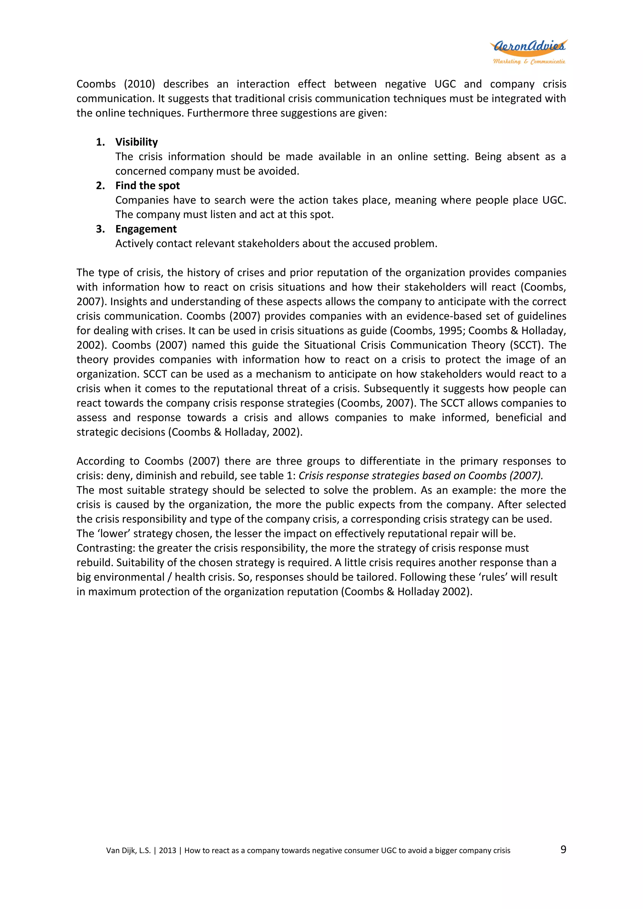 Coombs (2010) describes an interaction effect between negative UGC and company crisis
communication. It suggests that traditional crisis communication techniques must be integrated with
the online techniques. Furthermore three suggestions are given:
1. Visibility
The crisis information should be made available in an online setting. Being absent as a
concerned company must be avoided.
2. Find the spot
Companies have to search were the action takes place, meaning where people place UGC.
The company must listen and act at this spot.
3. Engagement
Actively contact relevant stakeholders about the accused problem.
The type of crisis, the history of crises and prior reputation of the organization provides companies
with information how to react on crisis situations and how their stakeholders will react (Coombs,
2007). Insights and understanding of these aspects allows the company to anticipate with the correct
crisis communication. Coombs (2007) provides companies with an evidence-based set of guidelines
for dealing with crises. It can be used in crisis situations as guide (Coombs, 1995; Coombs & Holladay,
2002). Coombs (2007) named this guide the Situational Crisis Communication Theory (SCCT). The
theory provides companies with information how to react on a crisis to protect the image of an
organization. SCCT can be used as a mechanism to anticipate on how stakeholders would react to a
crisis when it comes to the reputational threat of a crisis. Subsequently it suggests how people can
react towards the company crisis response strategies (Coombs, 2007). The SCCT allows companies to
assess and response towards a crisis and allows companies to make informed, beneficial and
strategic decisions (Coombs & Holladay, 2002).
According to Coombs (2007) there are three groups to differentiate in the primary responses to
crisis: deny, diminish and rebuild, see table 1: Crisis response strategies based on Coombs (2007).
The most suitable strategy should be selected to solve the problem. As an example: the more the
crisis is caused by the organization, the more the public expects from the company. After selected
the crisis responsibility and type of the company crisis, a corresponding crisis strategy can be used.
The ‘lower’ strategy chosen, the lesser the impact on effectively reputational repair will be.
Contrasting: the greater the crisis responsibility, the more the strategy of crisis response must
rebuild. Suitability of the chosen strategy is required. A little crisis requires another response than a
big environmental / health crisis. So, responses should be tailored. Following these ‘rules’ will result
in maximum protection of the organization reputation (Coombs & Holladay 2002).

Van Dijk, L.S. | 2013 | How to react as a company towards negative consumer UGC to avoid a bigger company crisis

9

 