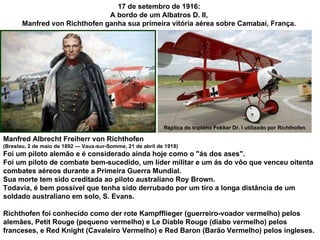 17 de setembro de 1916:  A bordo de um Albatros D. II,  Manfred von Richthofen ganha sua primeira vitória aérea sobre Camabai, França.  Réplica do triplano Fokker Dr. I utilizado por Richthofen Manfred Albrecht Freiherr von Richthofen  (Breslau, 2 de maio de 1892 — Vaux-sur-Somme, 21 de abril de 1918)  Foi um piloto alemão e é considerado ainda hoje como o "ás dos ases".  Foi um piloto de combate bem-sucedido, um líder militar e um ás do vôo que venceu oitenta combates aéreos durante a Primeira Guerra Mundial. Sua morte tem sido creditada ao piloto australiano Roy Brown.  Todavia, é bem possível que tenha sido derrubado por um tiro a longa distância de um soldado australiano em solo, S. Evans. Richthofen foi conhecido como der rote Kampfflieger (guerreiro-voador vermelho) pelos alemães, Petit Rouge (pequeno vermelho) e Le Diable Rouge (diabo vermelho) pelos  franceses, e Red Knight (Cavaleiro Vermelho) e Red Baron (Barão Vermelho) pelos ingleses. 