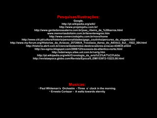 Musicas: Paul Whiteman’s  Orchestre  - Three  o´ clock in the morning. Ernesto Cortazar -  A waltz towards eternity Pesquisas/Ilustrações: Google, http://pt.wikipedia.org/wiki/ http://www.projetojahu.com.br/ http://www.gentedanossaterra.com.br/joao_ribeiro_de_%20barros.html www.memoriasdoitaim.com.br/tenentenegrao.htm http://www.comerciodojahu.com.br/novo/home http://www.citi.pt/cultura/historia/personalidades/gago_coutinho/percurso_da_viagem.html http://www.my-forum.org/Historias_da_Aviacao_257206/A_Travessia_Aerea_do_Atlntico_Sul__1922_384.html http://historia.abril.com.br/ciencia/destemidos-desbravadores-aviacao-434935.shtml http://ex-ogma.blogspot.com/2008/12/travessia-do-atlantico-norte.html http://edairways.sites.uol.com.br/varig.htm http://pt.wikipedia.org/wiki/Cronologia_da_avia%C3%A7%C3%A3o http://revistaepoca.globo.com/Revista/Epoca/0,,EMI153972-15223,00.html 