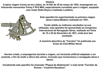 Haviam criado, e empregariam durante a viagem, um horizonte artificial adaptado a um sextante, a fim de medir a altura dos astros, invenção que revolucionou a navegação aérea à época. Inicialmente este aparelho foi chamado "Plaqué de Abatimento" e mais tarde "Corretor de Rumos – Coutinho-Sacadura". História A épica viagem iniciou-se em Lisboa, às 16:30h de 30 de março de 1922, empregando um hidroavião monomotor Fairey F III-D MkII, especialmente concebido para a viagem, equipado com motor Rolls-Royce e batizado Lusitânia.  Este aparelho foi experimentado na primeira viagem aérea Lisboa-Madeira realizada em 1921.  Tendo obtido os melhores resultados na sua utilização, este aparelho foi apresentado ao Congresso Internacional de Navegação Aérea, realizado em Paris de 15 a 25 de Novembro de 1921, onde teve boa aceitação.  A memória descritiva do "Corretor" foi publicada nos Anais do Club Militar Naval. 