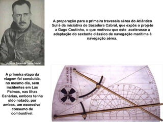 A preparação para a primeira travessia aérea do Atlântico Sul é da iniciativa de Sacadura Cabral, que expôs o projeto a Gago Coutinho, o que motivou que este  acelerasse a adaptação do sextante clássico de navegação marítima à navegação aérea.  Artur De Sacadura Freire Cabral A primeira etapa da viagem foi concluída, no mesmo dia, sem incidentes em Las Palmas, nas Ilhas Canárias, embora tenha sido notado, por ambos, um excessivo  consumo de combustível. 