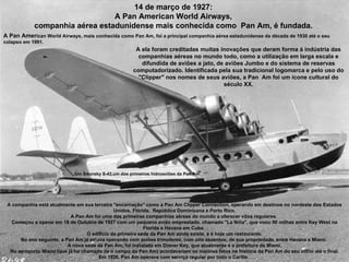 Um Sikorsky S-42,um dos primeiros hidroaviões da Pan Am 14 de março de 1927:  A Pan American World Airways,  companhia aérea estadunidense mais conhecida como  Pan Am, é fundada.  A Pan Amer ican World Airways, mais conhecida como Pan Am, foi a principal companhia aérea estadunidense da década de 1930 até o seu colapso em 1991.  A companhia está atualmente em sua terceira "encarnação" como a Pan Am Clipper Connection, operando em destinos no nordeste dos Estados Unidos, Flórida,  República Dominicana e Porto Rico. A Pan Am foi uma das primeiras companhias aéreas do mundo a oferecer vôos regulares.  Começou a operar em 18 de Outubro de 1927 com um pequeno avião emprestado, chamado "La Niña", que voou 90 milhas entre Key West na Florida e Havana em Cuba.  O edifício da primeira sede da Pan Am ainda existe, e é hoje um restaurante. No ano seguinte, a Pan Am já estava operando com aviões trimotores, com oito assentos, de sua propriedade, entre Havana e Miami.  A nova sede da Pan Am, foi instalada em Dinner Key, que atualmente é a prefeitura de Miami. No aeroporto Miami (que já foi chamado de o campo da Pan Am) aconteceriam os maiores fatos na história da Pan Am do seu início até o final. Em 1930, Pan Am operava com serviço regular por todo o Caribe.  A ela foram creditadas muitas inovações que deram forma à indústria das companhias aéreas no mundo todo, como a utilização em larga escala e difundida de aviões a jato, de aviões Jumbo e do sistema de reservas computadorizado. Identificada pela sua tradicional logomarca e pelo uso do "Clipper" nos nomes de seus aviões, a Pan  Am foi um ícone cultural do século XX. 