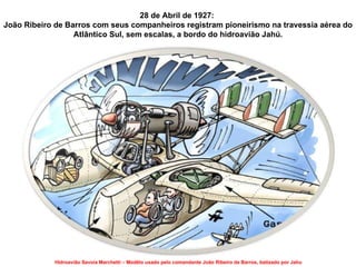 28 de Abril de 1927:  João Ribeiro de Barros  com seus companheiros registram pioneirismo na travessia aérea do Atlântico Sul, sem escalas, a bordo do hidroavião Jahú. Hidroavião Savoia Marchetti – Modêlo usado pelo comandante João Ribeiro de Barros, batizado por Jahu 