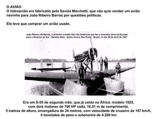Era um S-55 de segunda mão, que já caído na África, modelo 1925,  com dois motores de 700 HP cada, 16,51 m de comprimento,  5 metros de altura, envergadura de 24 metros, com velocidade de cruzeiro de 187 km/h,  4 toneladas de peso e autonomia de 4.200 km. O AVIÃO  O hidroavião era fabricado pela Savoia Marchetti, que não quis vender um avião novinho para João Ribeiro Barros por questões políticas.  Ele teve que comprar um avião usado.  João Ribeiro de Barros, o primeiro aviador das três Américas que fez a travessia aérea da Europa para a América do Sul - Gênova Itália - Santo Amaro São Paulo - Brasil, no dia 28 de abril de 1927 