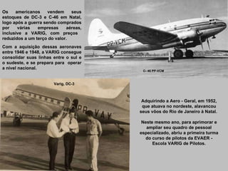 Os americanos vendem seus estoques de DC-3 e C-46 em Natal, logo após a guerra sendo comprados por várias empresas aéreas, inclusive a VARIG, com preços  reduzidos a um terço do valor.  Com a aquisição dessas aeronaves entre 1946 e 1948, a VARIG consegue consolidar suas linhas entre o sul e o sudeste, e se prepara para  operar a nível nacional. Adquirindo a Aero - Geral, em 1952, que atuava no nordeste, alavancou seus vôos do Rio de Janeiro à Natal.  Neste mesmo ano, para aprimorar e ampliar seu quadro de pessoal especializado, abriu a primeira turma do curso de pilotos da EVAER - Escola VARIG de Pilotos. C- 46 PP-VCM Varig, DC-3 