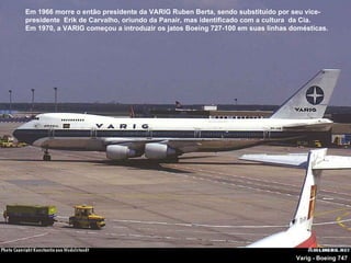 Varig - Boeing 747 Em 1966 morre o então presidente da VARIG Ruben Berta, sendo substituído por seu vice-presidente  Erik de Carvalho, oriundo da Panair, mas identificado com a cultura  da Cia. Em 1970, a VARIG começou a introduzir os jatos Boeing 727-100 em suas linhas domésticas.  