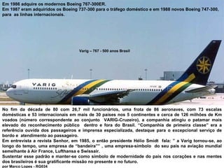 Varig – 767 - 500 anos Brasil Em 1986 adquire os modernos Boeing 767-300ER.  Em 1987 eram adquiridos os Boeing 737-300 para o tráfego doméstico e em 1988 novos Boeing 747-300, para  as linhas internacionais. No fim da década de 80 com 26,7 mil funcionários, uma frota de 86 aeronaves, com 73 escalas domésticas e 53 internacionais em mais de 30 países nos 5 continentes e cerca de 126 milhões de Km voados (número correspondente ao conjunto  VARIG-Cruzeiro), a companhia atingiu o patamar mais elevado do reconhecimento público  dentro e fora do Brasil. “Companhia de primeira classe” era a referência ouvida dos passageiros e imprensa especializada, destaque para o excepcional serviço de bordo e  atendimento ao passageiro.  Em entrevista a revista Senhor, em 1985, o então presidente Hélio Smidt  fala: ” a Varig tornou-se, ao longo do tempo, uma empresa de “bandeira”” , uma empresa-símbolo  do seu país na aviação mundial semelhante à Air France, Lufthansa e Swissair. Sustentar esse padrão e manter-se como símbolo de modernidade do país nos corações e nas mentes dos brasileiros é sua gratificante missão no presente e no futuro.  por Marco Lopes - RG034 