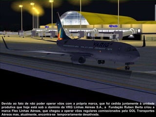 Devido ao fato de não poder operar vôos com a própria marca, que foi cedida juntamente à unidade produtiva que hoje está sob o domínio da VRG Linhas Aéreas S.A., a  Fundação Ruben Berta criou a marca Flex Linhas Aéreas, que chegou a operar vôos regulares comissionados pela GOL Transportes Aéreos mas, atualmente, encontra-se  temporariamente desativada. 