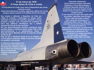 Operações destacadas  Como metas em matéria operações logísticas, a Força Aérea destaca a chamada Operação Atlante (1974): o translado de seis caças Hawker Hunter desde o Reino Unido ao Chile por seus próprios meios.  O vôo requereu de fazer uma média dúzia de escalas, repartidas entre Europa, África, a Ilha Ascensión e Brasil.  Outra operação destacada foi o telefonema Manu Tara I' (1998), que consistiu em um vôo à Ilha de Pascua por parte de aviões F-5.  Para realizar a travessia, as caças foram reabastecidos de combustível em ar, com a ajuda de um Boeing KC 707.  A FACh também tem ampla experiência em vôos sobre a Antártica.  Ali mantém, desde 1969, uma base. F-5 Tigre III  em FIDAE 2008 21 de março de 1930:  A Força Aérea do Chile é criada.  A Força Aérea foi criada como ramo independente das armas terrestre e naval.  Desenvolve labores de controle, segurança, defesa em um dos espaços aéreos maiores (31,9 milhões de km²) do mundo.  Sua missão é defender à República de Chile por médio do controle e exploração do espaço aéreo, participar na batalha de superfície apoiando a forças próprias e amigas, com o propósito de contribuir ao lucro dos objetivos estratégicos que a política nacional lhe fixa às Forças Armadas.  Em seu desenvolvimento histórico marcam-se duas grandes etapas: a influência alemã, desde 1930 a 1940 aproximadamente e a estadunidense desde a Segunda Guerra Mundial até fins da segunda metade do século XX.  Hoje em dia, a influência alemã só se vê refletida no uso de alguns uniformes, sables e marchas utilizadas em desfiles e cerimônias.  A influência estadunidense tem sido de maior importância para a formação dos aviadores chilenos.  Ela é notória em diversos âmbitos,  táticas, treinamento,  aspectos organizativos  e outros.  