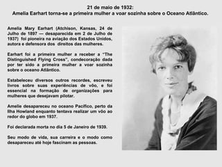 21 de maio de 1932:  Amelia Earhart torna-se a primeira mulher a voar sozinha sobre o Oceano Atlântico.  Amelia Mary Earhart (Atchison, Kansas, 24 de Julho de 1897 — desaparecida em 2 de Julho de 1937)  foi pioneira na aviação dos Estados Unidos, autora e defensora dos  direitos das mulheres. Earhart foi a primeira mulher a receber a “The Distinguished Flying Cross”, condecoração dada por ter sido a primeira mulher a voar sozinha sobre o oceano Atlântico. Estabeleceu diversos outros recordes, escreveu livros sobre suas experiências de vôo, e foi essencial na formação de organizações para mulheres que desejavam pilotar. Amelie desapareceu no oceano Pacífico, perto da Ilha Howland enquanto tentava realizar um vôo ao redor do globo em 1937.  Foi declarada morta no dia 5 de Janeiro de 1939.  Seu modo de vida, sua carreira e o modo como desapareceu até hoje fascinam as pessoas. 