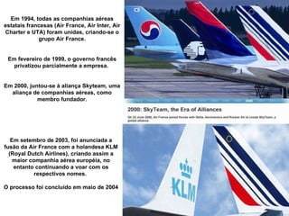 Em 1994, todas as companhias aéreas estatais francesas (Air France, Air Inter, Air Charter e UTA) foram unidas, criando-se o grupo Air France. Em fevereiro de 1999, o governo francês privatizou parcialmente a empresa.  Em 2000, juntou-se à aliança Skyteam, uma aliança de companhias aéreas, como membro fundador. Em setembro de 2003, foi anunciada a fusão da Air France com a holandesa KLM (Royal Dutch Airlines), criando assim a maior companhia aérea européia, no entanto continuando a voar com os respectivos nomes.  O processo foi concluído em maio de 2004 