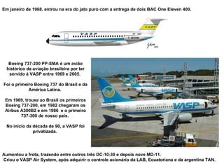 Em janeiro de 1968, entrou na era do jato puro com a entrega de dois BAC One Eleven 400.  Boeing 737-200 PP-SMA é um avião histórico da aviação brasileira por ter servido à VASP entre 1969 e 2005.  Foi o primeiro Boeing 737 do Brasil e da América Latina.  Em 1969, trouxe ao Brasil os primeiros Boeing 737-200, em 1982 chegaram os Airbus A300B2 e em 1986  e o primeiro 737-300 de nosso país.  No início da década de 90, a VASP foi privatizada.  Aumentou a frota, trazendo entre outros três DC-10-30 e depois nove MD-11. Criou o VASP Air System, após adquirir o controle acionário da LAB, Ecuatoriana e da argentina TAN. 