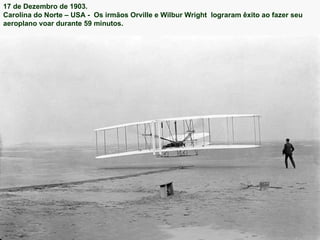17 de Dezembro de 1903.  Carolina do Norte – USA -  Os irmãos Orville e Wilbur Wright  lograram êxito ao fazer seu aeroplano voar durante 59 minutos. 