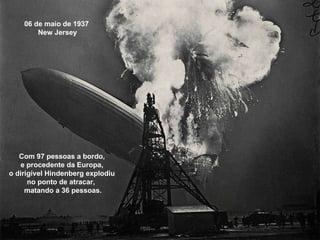 06 de maio de 1937  New Jersey Com 97 pessoas a bordo,  e procedente da Europa,  o dirigível Hindenberg explodiu  no ponto de atracar,  matando a 36 pessoas. 