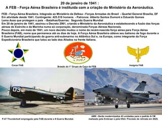 20 de janeiro de 1941 : A FEB - Força Aérea Brasileira é instituída com a criação do Ministério da Aeronáutica. FEB - Força Aérea Brasileira. Integrada ao Ministério da Defesa - Forças Armadas do Brasil  - Quartel General Brasília, DF  Em atividade desde 1941. Contingente: 425.518 homens  - Patronos: Alberto Santos Dumont e Eduardo Gomes Lema Asas que protegem o país  - Batalhas/Guerras:  Segunda Guerra Mundial  Em 20 de janeiro de 1941, assinou o Decreto 2961, criando o Ministério da Aeronáutica e estabelecendo a fusão das forças aéreas do Exército e da Marinha numa só corporação, denominada Forças Aéreas Nacionais.  Pouco depois, em maio de 1941, um novo decreto mudou o nome da recém-nascida força aérea para Força Aérea Brasileira (FAB), nome que permanece até os dias de hoje. A Força Aérea Brasileira obteve seu batismo de fogo durante a II Guerra Mundial participando da guerra anti-submarino no Atlântico Sul e, na Europa, como integrante da Força Expedicionária Brasileira que lutou ao lado dos Aliados na frente italiana. Insígnia FAB P-47 Thunderbolt empregado pela FAB durante a II Guerra Mundial. AMX –Serão modernizados 43 unidades para o padrão A-1M realizado pela Embraer e pela Elbit. Previsão de retirada em 2025. Brasão do 1° Grupo de Caça da FEB Cocar FAB 