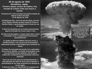 06 de agosto de 1945:  Hiroshima, Japão.  Primeiro ataque nuclear da história, foto tomada do mesmo avião que lançou a bomba. Hiroshima foi o alvo principal da primeira missão de ataque nuclear dos EUA,  a 6 de Agosto de 1945.  O B-29 Enola Gay, nome da mãe do piloto, Coronel Paul Tibbets, decolou da base aérea de Tinian no Pacífico Oeste, a aproximadamente 6 horas de voo do Japão.  O dia 6 foi escolhido por ter havido anteriormente alguma formação de nuvens sobre o alvo. Na altura da decolagem, o tempo estava bom e tanto a tripulação como o equipamento funcionaram adequadamente.  O capitão da Marinha William Parsons armou a bomba durante o voo, já que esta se encontrava desarmada durante a descolagem para minimizar os riscos.  O ataque foi executado de acordo com o planejado até ao menor detalhe, e a bomba de gravidade, uma arma de fissão de tipo balístico com 60 kg de urânio-235, comportou-se precisamente como era esperado.   Cerca de uma hora antes do bombardeamento, a rede japonesa de radar de aviso prévio detectou a aproximação de um avião americano em direção ao sul do Japão.  O alerta foi dado e a radiodifusão foi suspensa em várias cidades, entre elas Hiroshima Nuvem em forma de cogumelo, a marca deixada pela bomba atômica que explodiu a 500 m. de altitude no centro de Hiroshima, Japão, a 6 de Agosto de 1945, atingiu 18 km de altura causando o Holocausto. 