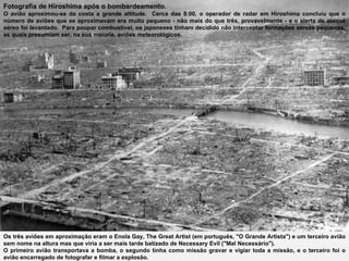 Fotografia de Hiroshima após o bombardeamento. O avião aproximou-se da costa a grande altitude.  Cerca das 8:00, o operador de radar em Hiroshima concluiu que o número de aviões que se aproximavam era muito pequeno - não mais do que três, provavelmente - e o alerta de ataque aéreo foi levantado.  Para poupar combustível, os japoneses tinham decidido não interceptar formações aéreas pequenas, as quais presumiam ser, na sua maioria, aviões meteorológicos.  Os três aviões em aproximação eram o Enola Gay, The Great Artist (em português, "O Grande Artista") e um terceiro avião sem nome na altura mas que viria a ser mais tarde batizado de Necessary Evil ("Mal Necessário").  O primeiro avião transportava a bomba, o segundo tinha como missão gravar e vigiar toda a missão, e o terceiro foi o avião encarregado de fotografar e filmar a explosão. 