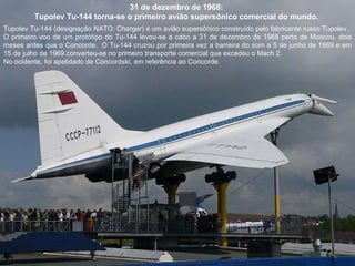 31 de dezembro de 1968:  Tupolev Tu-144 torna-se o primeiro avião supersônico comercial do mundo.  Tupolev Tu-144 (designação NATO: Charger) é um avião supersônico construído pelo fabricante russo Tupolev.  O primeiro voo de um protótipo do Tu-144 levou-se a cabo a 31 de dezembro de 1968 perto de Moscou, dois meses antes que o Concorde.  O Tu-144 cruzou por primeira vez a barreira do som a 5 de junho de 1969 e em 15 de julho de 1969 converteu-se no primeiro transporte comercial que excedeu o Mach 2.  No ocidente, foi apelidado de Concordski, em referência ao Concorde. 
