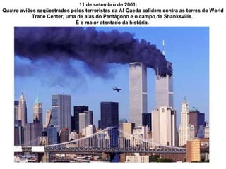 11 de setembro de 2001:  Quatro aviões seqüestrados pelos terroristas da Al-Qaeda colidem contra as torres do World Trade Center, uma de alas do Pentágono e o campo de Shanksville.  É o maior atentado da história.  