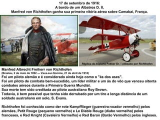 17 de setembro de 1916:
A bordo de um Albatros D. II,
Manfred von Richthofen ganha sua primeira vitória aérea sobre Camabai, França.

Réplica do triplano Fokker Dr. I utilizado por Richthofen

Manfred Albrecht Freiherr von Richthofen
(Breslau, 2 de maio de 1892 — Vaux-sur-Somme, 21 de abril de 1918)

Foi um piloto alemão e é considerado ainda hoje como o "ás dos ases".
Foi um piloto de combate bem-sucedido, um líder militar e um ás do vôo que venceu oitenta
combates aéreos durante a Primeira Guerra Mundial.
Sua morte tem sido creditada ao piloto australiano Roy Brown.
Todavia, é bem possível que tenha sido derrubado por um tiro a longa distância de um
soldado australiano em solo, S. Evans.
Richthofen foi conhecido como der rote Kampfflieger (guerreiro-voador vermelho) pelos
alemães, Petit Rouge (pequeno vermelho) e Le Diable Rouge (diabo vermelho) pelos
franceses, e Red Knight (Cavaleiro Vermelho) e Red Baron (Barão Vermelho) pelos ingleses.

 