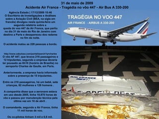 31 de maio de 2009
Acidente Air France - Tragédia no vôo 447 - Air Bus A 330-200
Agência Estado | 17/12/2009 10:46
O Escritório de Investigações e Análises
sobre a Aviação Civil (BEA, na sigla em
francês) divulgou nesta quinta-feira um
segundo relatório sobre a
queda do voo 447 da Air France, que partiu
no dia 31 de maio do Rio de Janeiro com
destino a Paris e desapareceu dos radares
no fim da noite.
O acidente matou as 228 pessoas a bordo.

http://www.cabuloso.com/portal/search?q=charles

O vôo AF 447, que levava 216 passageiros e
12 tripulantes, segundo a empresa deveria
ter pousado as 6h10 (horário de Brasília) no
aeroporto Charles de Gaulle, em Paris.
Anteriormente, a empresa havia informado
sobre a presença de 15 tripulantes.
Entre os 216 passageiros, há um bebê, sete
crianças, 82 mulheres e 126 homens .
A companhia disse que a aeronave estava
em uso desde 2005, tinha 18.870 horas de
vôo e passou por manutenção técnica pela
última vez em 16 de abril .
O comandante, segundo a Air France, tinha
11 mil horas de voo.
Os co-pilotos tinham 3 mil e 6,6 mil.

 