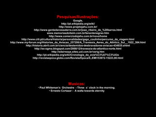 Pesquisas/Ilustrações:
Google,
http://pt.wikipedia.org/wiki/
http://www.projetojahu.com.br/
http://www.gentedanossaterra.com.br/joao_ribeiro_de_%20barros.html
www.memoriasdoitaim.com.br/tenentenegrao.htm
http://www.comerciodojahu.com.br/novo/home
http://www.citi.pt/cultura/historia/personalidades/gago_coutinho/percurso_da_viagem.html
http://www.my-forum.org/Historias_da_Aviacao_257206/A_Travessia_Aerea_do_Atlntico_Sul__1922_384.html
http://historia.abril.com.br/ciencia/destemidos-desbravadores-aviacao-434935.shtml
http://ex-ogma.blogspot.com/2008/12/travessia-do-atlantico-norte.html
http://edairways.sites.uol.com.br/varig.htm
http://pt.wikipedia.org/wiki/Cronologia_da_avia%C3%A7%C3%A3o
http://revistaepoca.globo.com/Revista/Epoca/0,,EMI153972-15223,00.html

Musicas:
• Paul

Whiteman’s Orchestre - Three o´ clock in the morning.
• Ernesto Cortazar - A waltz towards eternity

 