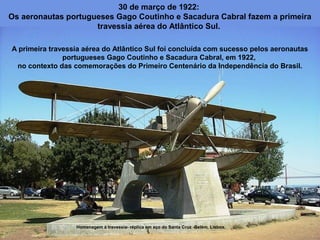 30 de março de 1922:
Os aeronautas portugueses Gago Coutinho e Sacadura Cabral fazem a primeira
travessia aérea do Atlântico Sul.
A primeira travessia aérea do Atlântico Sul foi concluída com sucesso pelos aeronautas
portugueses Gago Coutinho e Sacadura Cabral, em 1922,
no contexto das comemorações do Primeiro Centenário da Independência do Brasil.

Homenagem à travessia- réplica em aço do Santa Cruz -Belém, Lisboa.

 