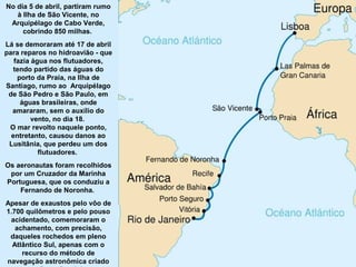 No dia 5 de abril, partiram rumo
à Ilha de São Vicente, no
Arquipélago de Cabo Verde,
cobrindo 850 milhas.
Lá se demoraram até 17 de abril
para reparos no hidroavião - que
fazia água nos flutuadores,
tendo partido das águas do
porto da Praia, na Ilha de
Santiago, rumo ao Arquipélago
de São Pedro e São Paulo, em
águas brasileiras, onde
amararam, sem o auxílio do
vento, no dia 18.
O mar revolto naquele ponto,
entretanto, causou danos ao
Lusitânia, que perdeu um dos
flutuadores.
Os aeronautas foram recolhidos
por um Cruzador da Marinha
Portuguesa, que os conduziu a
Fernando de Noronha.
Apesar de exaustos pelo vôo de
1.700 quilômetros e pelo pouso
acidentado, comemoraram o
achamento, com precisão,
daqueles rochedos em pleno
Atlântico Sul, apenas com o
recurso do método de
navegação astronômica criado

 