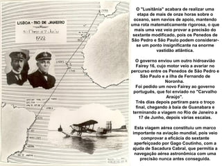 O "Lusitânia" acabara de realizar uma
etapa de mais de onze horas sobre o
oceano, sem navios de apoio, mantendo
uma rota matematicamente rigorosa, o que
mais uma vez veio provar a precisão do
sextante modificado, pois os Penedos de
São Pedro e São Paulo podem considerarse um ponto insignificante na enorme
vastidão atlântica.
O governo enviou um outro hidroavião
Fairey 16, cujo motor veio a avariar no
percurso entre os Penedos de São Pedro e
São Paulo e a ilha de Fernando de
Noronha.
Foi pedido um novo Fairey ao governo
português, que foi enviado no "Carvalho
Araújo".
Três dias depois partiram para o troço
final, chegando à baía de Guanabara e
terminando a viagem no Rio de Janeiro a
17 de Junho, depois várias escalas.
Esta viagem aérea constituiu um marco
importante na aviação mundial, pois veio
comprovar a eficácia do sextante
aperfeiçoado por Gago Coutinho, com a
ajuda de Sacadura Cabral, que permitia a
navegação aérea astronômica com uma
precisão nunca antes conseguida.

 