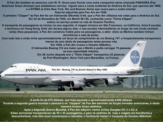 A Pan Am também se associou com W. R. Grace para formar uma outra companhia aérea chamada PANAGRA (Pan
American Grace Airways) que estabeleceu serviço regular para a costa ocidental da América do Sul, que operava até 1968;
e a NYRBA (a linha New York, Rio and Buenos Aires) que voava para a costa oriental.
Esta foi adquirida pela Pan Am em 1930.
O primeiro "Clipper" da Pan Am foi um hidroavião Sikorsky S-40, que a Pan Am utilizava nas rotas para a América do Sul.
Em 22 de Novembro de 1935, um Martin M-130, conhecido como "China Clipper",
entrou no serviço postal na rota do Oceano Pacifico.
O transporte de passageiros se iniciou no ano seguinte. A viagem iniciava em São Francisco, na Califórnia, tinha 6 escalas
e terminava em Hong Kong. Este vôo durava alguns dias, e nas escalas intermediárias ao longo da rota (onde existiam
varias ilhas pequenas), a Pan Am construiu hotéis para os passageiros, e além disto os Martins também tinham
dormitórios e sala de jantar.
Com tudo isto o avião tinha aproximadamente um terço do comprimento de um Boeing 747, e freqüentemente transportava
menos de uma dúzia de passageiros nesta penosa rota.
Em 1939, a Pan Am cruzou o Oceano Atlântico.
O hidroavião Boeing 314 era maior que o Martin e podia carregar 74 pessoas
na sua capacidade máxima.
Em 28 Junho daquele ano o "Dixie Clipper" transportou 22 pessoas
de Port Washington, Nova York para Marseilles, na França.

Pan Am - Boeing_747 at_Zurich Airport in May 1985

A tarifa foi de 675 dólares, que hoje equivale a aproximadamente 4.000 dólares.
Durante a segunda guerra mundial o pessoal e os "clippers" da Pan Am serviram as forças armadas americanas, e desta
maneira muitos foram abatidos.
Após a Segunda Guerra Mundial, a Pan Am adquiriu vários aviões Douglas DC-3 e DC-4.
Estas aeronaves transportavam de 30 a 40 passageiros, e para os padrões de hoje a viagem era barulhenta e
desconfortável, mas eles eram econômicos e robustos, e facilmente faziam a travessia do Oceano Atlântico.

 