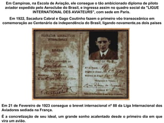 Em Campinas, na Escola de Aviação, ele consegue o tão ambicionado diploma de piloto
aviador expedido pelo Aeroclube do Brasil, e ingressa assim no quadro social da "LIGUE
INTERNATIONAL DES AVIATEURS", com sede em Paris.
Em 1922, Sacadura Cabral e Gago Coutinho fazem o primeiro vôo transoceânico em
comemoração ao Centenário da independência do Brasil, ligando novamente,os dois países

Em 21 de Fevereiro de 1923 consegue o brevet internacional nº 88 da Liga Internacional dos
Aviadores sediada na França.
É a concretização de seu ideal, um grande sonho acalentado desde o primeiro dia em que
vira um avião.

 
