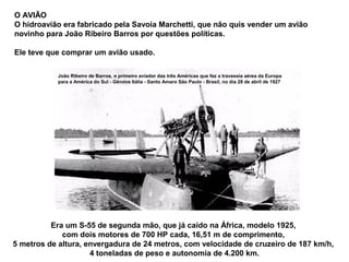 O AVIÃO
O hidroavião era fabricado pela Savoia Marchetti, que não quis vender um avião
novinho para João Ribeiro Barros por questões políticas.
Ele teve que comprar um avião usado.
João Ribeiro de Barros, o primeiro aviador das três Américas que fez a travessia aérea da Europa
para a América do Sul - Gênova Itália - Santo Amaro São Paulo - Brasil, no dia 28 de abril de 1927

Era um S-55 de segunda mão, que já caído na África, modelo 1925,
com dois motores de 700 HP cada, 16,51 m de comprimento,
5 metros de altura, envergadura de 24 metros, com velocidade de cruzeiro de 187 km/h,
4 toneladas de peso e autonomia de 4.200 km.

 