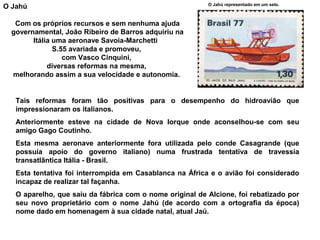 O Jahú

O Jahú representado em um selo.

Com os próprios recursos e sem nenhuma ajuda
governamental, João Ribeiro de Barros adquiriu na
Itália uma aeronave Savoia-Marchetti
S.55 avariada e promoveu,
com Vasco Cinquini,
diversas reformas na mesma,
melhorando assim a sua velocidade e autonomia.

Tais reformas foram tão positivas para o desempenho do hidroavião que
impressionaram os italianos.
Anteriormente esteve na cidade de Nova Iorque onde aconselhou-se com seu
amigo Gago Coutinho.
Esta mesma aeronave anteriormente fora utilizada pelo conde Casagrande (que
possuía apoio do governo italiano) numa frustrada tentativa de travessia
transatlântica Itália - Brasil.
Esta tentativa foi interrompida em Casablanca na África e o avião foi considerado
incapaz de realizar tal façanha.
O aparelho, que saiu da fábrica com o nome original de Alcione, foi rebatizado por
seu novo proprietário com o nome Jahú (de acordo com a ortografia da época)
nome dado em homenagem à sua cidade natal, atual Jaú.

 