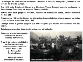 A intenção de João Ribeiro de Barros: "Devolver o abraço à mãe pátria", fazendo o vôo
inverso do Brasil à Europa.
Em 1926, João Ribeiro de Barros e o Mecânico Vasco Cinquini, que ele conhecera no
Aeroclube de Campinas, partem para Gênova, na Itália.
Barros, com seus próprios recursos, adquire um Hidroavião usado, Savoia Marchetti,
modelo S55
Em posse do Hidroavião, Barros faz alterações de aerodinâmica, alguns reparos e o batiza
com o nome de sua cidade natal - Jaú.
Começa então a grande epopéia que seria seguida por muitos desencontros em seu
trajeto.
Sabotagens, malária e desentendimentos com a tripulação.
Todos os acontecimentos não
haveriam de impedir o
sucesso da travessia.
A partir de então, João Ribeiro
de Barros forma sua
tripulação tendo como copiloto, Artur Cunha
e o Navegador
Newton Braga.
Muitos problemas
antecedem a travessia.

Baía de Guanabara - O JAHÚ ancorado

 