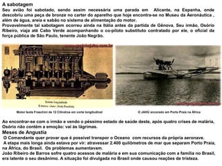 A sabotagem
Seu avião foi sabotado, sendo assim necessária uma parada em Alicante, na Espanha, onde
descobriu uma peça de bronze no carter do aparelho que hoje encontra-se no Museu da Aeronáutica ,
além de água, areia e sabão no sistema de alimentação do motor.
Provavelmente tal sabotagem ocorreu ainda na Itália antes da partida de Gênova. Seu irmão, Osório
Ribeiro, viaja até Cabo Verde acompanhando o co-piloto substituto contratado por ele, o oficial da
força pública de São Paulo, tenente João Negrão.

Motor Isota Fraschini de 12 Cilindros em corte longitudinal

O JAHÚ ancorado em Porto Praia na África

Ao encontrar-se com o irmão e vendo o péssimo estado de saúde deste, após quatro crises de malária,
Osório não contém a emoção: vai às lágrimas.

Meses de Angustia
O Comandante quer provar que é possível transpor o Oceano com recursos da própria aeronave.
A etapa mais longa ainda estava por vir: atravessar 2.400 quilômetros de mar que separam Porto Praia,
na África, do Brasil. Os problemas aumentavam.
João Ribeiro de Barros sofre quatro acessos de malária e em sua comunicação com a família no Brasil,
era latente o seu desânimo. A situação foi divulgada no Brasil onde causou reações de tristeza.

 