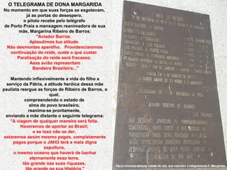 O TELEGRAMA DE DONA MARGARIDA
No momento em que suas forças se esgotavam,
já as portas do desespero,
o piloto recebe pelo telégrafo
de Porto Praia a mensagem reanimadora de sua
mãe, Margarina Ribeiro de Barros:
"Aviador Barros.
Aplaudimos tua atitude.
Não desmontes aparelho. Providenciaremos
continuação do reide, custe o que custar.
Paralisação do reide será fracasso.
Asas avião representam
Bandeira Brasileira..."
Mantendo inflexivelmente a vida do filho a
serviço da Pátria, a atitude heróica dessa mãe
paulista reergue as forças de Ribeiro de Barros, o
qual,
compreendendo o estado de
alma do povo brasileiro,
reanima-se prontamente,
enviando a mãe distante o seguinte telegrama:
"A viagem de qualquer maneira será feita.
Haveremos de aportar ao Brasil;
e se isso não se der,
estaremos assim mesmo pagos, completamente
pagos porque o JAHÚ terá a mais digna
sepultura,
o mesmo oceano que haverá de banhar
eternamente essa terra,
tão grande nas suas riquezas,

Placa comemorativa na cidade de Jaú, que reproduz o telegrama de D. Margarida.

 