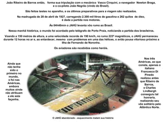 João Ribeiro de Barros então, forma sua tripulação com o mecânico Vasco Cinquini, o navegador Newton Braga,
e o co-piloto João Negrão (vindo do Brasil).
São feitos testes no aparelho, e os últimos preparativos para a viagem são realizados.
Na madrugada de 28 de abril de 1927, carregando 2.300 mil litros de gasolina e 262 quilos de óleo,
é dada a partida nos motores.
Às 04h40min o JAHÚ levanta vôo rumo ao Brasil.
Nessa manhã histórica, o mundo foi acordado pelo telégrafo de Porto Praia, noticiando a partida dos brasileiros.
Voando a 150 metros de altura, a uma velocidade recorde de 190 km/h, no rumo 223º magnéticos, o JAHÚ permaneceu
durante 12 horas no ar e, ao entardecer, mesmo com problemas em uma das hélices, o avião pousa vitorioso próximo a
Ilha de Fernando de Noronha.
Os aviadores são recebidos como heróis.

Nas três
Américas, ao que
consta, apenas o
italiano
Francesco Di
Pinedo
realizou antes
que Ribeiro de
Barros,
e Charles
Lindbergh
conseguiu tal
honraria,
realizando seu
vôo solitário pelo
Atlântico Norte.

Ainda que
não tenha
sido o
primeiro no
mundo,
o foi nas
Américas,
embora
muitos ainda
não atribuam
a ele esta
façanha.

O JAHÚ abandonado - esquecimento matam sua história

 