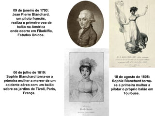 09 de janeiro de 1793:
Jean Pierre Blanchard,
um piloto francês,
realiza o primeiro voo de
balão na América
onde ocorre em Filadélfia,
Estados Unidos.

06 de julho de 1819:
Sophie Blanchard torna-se a
primeira mulher a morrer de um
acidente aéreo com um balão
sobre os jardins de Tivoli, Paris,
França.

18 de agosto de 1805:
Sophie Blanchard tornase a primeira mulher a
pilotar o próprio balão em
Toulouse.

 