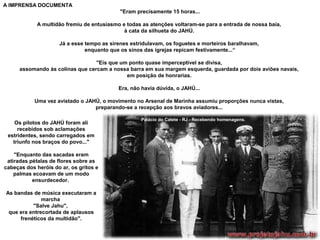 A IMPRENSA DOCUMENTA
"Eram precisamente 15 horas...
A multidão fremiu de entusiasmo e todas as atenções voltaram-se para a entrada de nossa baía,
à cata da silhueta do JAHÚ.
Já a esse tempo as sirenes estridulavam, os foguetes e morteiros baralhavam,
enquanto que os sinos das igrejas repicam festivamente...“
"Eis que um ponto quase imperceptível se divisa,
assomando às colinas que cercam a nossa barra em sua margem esquerda, guardada por dois aviões navais,
em posição de honrarias.
Era, não havia dúvida, o JAHÚ...
Uma vez avistado o JAHÚ, o movimento no Arsenal de Marinha assumiu proporções nunca vistas,
preparando-se a recepção aos bravos aviadores...
Os pilotos do JAHÚ foram ali
recebidos sob aclamações
estridentes, sendo carregados em
triunfo nos braços do povo..."
"Enquanto das sacadas eram
atiradas pétalas de flores sobre as
cabeças dos heróis do ar, os gritos e
palmas ecoavam de um modo
ensurdecedor.
As bandas de música executaram a
marcha
"Salve Jahu",
que era entrecortada de aplausos
frenéticos da multidão".

Palácio do Catete - RJ - Recebendo homenagens.

 
