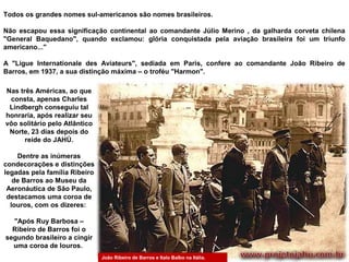 Todos os grandes nomes sul-americanos são nomes brasileiros.
Não escapou essa significação continental ao comandante Júlio Merino , da galharda corveta chilena
"General Baquedano", quando exclamou: glória conquistada pela aviação brasileira foi um triunfo
americano..."
A "Ligue Internationale des Aviateurs", sediada em Paris, confere ao comandante João Ribeiro de
Barros, em 1937, a sua distinção máxima – o troféu "Harmon".
Nas três Américas, ao que
consta, apenas Charles
Lindbergh conseguiu tal
honraria, após realizar seu
vôo solitário pelo Atlântico
Norte, 23 dias depois do
reide do JAHÚ.
Dentre as inúmeras
condecorações e distinções
legadas pela família Ribeiro
de Barros ao Museu da
Aeronáutica de São Paulo,
destacamos uma coroa de
louros, com os dizeres:
"Após Ruy Barbosa –
Ribeiro de Barros foi o
segundo brasileiro a cingir
uma coroa de louros.
João Ribeiro de Barros e Italo Balbo na Itália.

 
