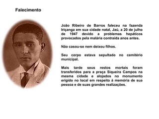 Falecimento

João Ribeiro de Barros faleceu na fazenda
Iriçanga em sua cidade natal, Jaú, a 20 de julho
de 1947 devido a problemas hepáticos
provocados pela malária contraída anos antes.
Não casou-se nem deixou filhos.
Seu corpo estava sepultado no cemitério
municipal.
Mais tarde seus restos mortais foram
transferidos para a praça Siqueira Campos na
mesma cidade e alojados no monumento
erigido no local em respeito à memória de sua
pessoa e de suas grandes realizações.

 