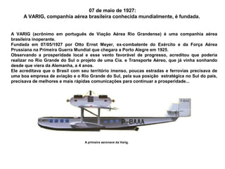 07 de maio de 1927:
A VARIG, companhia aérea brasileira conhecida mundialmente, é fundada.
A VARIG (acrônimo em português de Viação Aérea Rio Grandense) é uma companhia aérea
brasileira inoperante.
Fundada em 07/05/1927 por Otto Ernst Meyer, ex-combatente do Exército e da Força Aérea
Prussiana na Primeira Guerra Mundial que chegara a Porto Alegre em 1925.
Observando a prosperidade local e esse vento favorável de progresso, acreditou que poderia
realizar no Rio Grande do Sul o projeto de uma Cia. e Transporte Aéreo, que já vinha sonhando
desde que viera da Alemanha, a 4 anos.
Ele acreditava que o Brasil com seu território imenso, poucas estradas e ferrovias precisava de
uma boa empresa de aviação e o Rio Grande do Sul, pela sua posição estratégica no Sul do país,
precisava de melhores e mais rápidas comunicações para continuar a prosperidade...

A primeira aeronave da Varig.

 