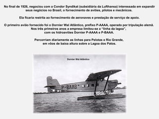 No final de 1926, negociou com a Condor Syndikat (subsidiária da Lufthansa) interessada em expandir
seus negócios no Brasil, o fornecimento de aviões, pilotos e mecânicos.
Ela ficaria restrita ao fornecimento de aeronaves e prestação de serviço de apoio.
O primeiro avião fornecido foi o Dornier Wal Atlântico, prefixo P-AAAA, operado por tripulação alemã.
Nos três primeiros anos a empresa limitou-se a “linha da lagoa”,
com os hidroaviões Dornier P-AAAA e P-BAAA.
Percorriam diariamente as linhas para Pelotas e Rio Grande,
em vôos de baixa altura sobre a Lagoa dos Patos.

Dornier Wal Atlântico

 