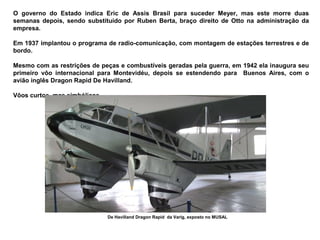 O governo do Estado indica Eric de Assis Brasil para suceder Meyer, mas este morre duas
semanas depois, sendo substituído por Ruben Berta, braço direito de Otto na administração da
empresa.
Em 1937 implantou o programa de radio-comunicação, com montagem de estações terrestres e de
bordo.
Mesmo com as restrições de peças e combustíveis geradas pela guerra, em 1942 ela inaugura seu
primeiro vôo internacional para Montevidéu, depois se estendendo para Buenos Aires, com o
avião inglês Dragon Rapid De Havilland.
Vôos curtos, mas simbólicos.

De Havilland Dragon Rapid da Varig, exposto no MUSAL

 