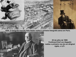 1858: O fotógrafo francês Félix Nadar realiza a primeira fotografia aérea em Paris.

02 de julho de 1900:
Ferdinand Graf von Zeppelin
realiza o primeiro voo de um dirigível
rígido, o LZ1.

 