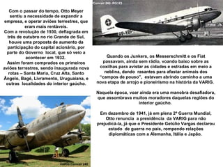 Convair 240- RG123

Com o passar do tempo, Otto Meyer
sentiu a necessidade de expandir a
empresa, e operar aviões terrestres, que
eram mais rentáveis.
Com a revolução de 1930, deflagrada em
três de outubro no rio Grande do Sul,
houve uma proposta de aumento da
participação do capital acionário, por
parte do Governo local, que só veio a
acontecer em 1932.
Assim foram comprados os primeiros
aviões terrestres, sendo inaugurada nova
rotas – Santa Maria, Cruz Alta, Santo
Ângelo, Bagé, Livramento, Uruguaiana, e
outras localidades do interior gaúcho.

Quando os Junkers, os Messerschmitt e os Fiat
passavam, ainda sem rádio, voando baixo sobre as
coxilhas para avistar as cidades e estradas em meio a
neblina, dando rasantes para afastar animais dos
“campos de pouso”, estavam abrindo caminho a uma
nova etapa de arrojo e pioneirismo na história da VARIG.
Naquela época, voar ainda era uma manobra desafiadora,
que assombrava muitos moradores daquelas regiões do
interior gaúcho.
Em dezembro de 1941, já em plena 2ª Guerra Mundial,
Otto renuncia a presidência da VARIG para não
prejudicá-la, já que o Presidente Getúlio Vargas declarou
estado de guerra no país, rompendo relações
diplomáticas com a Alemanha, Itália e Japão.

VARIG Convair 240

 