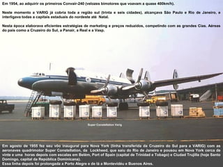 Em 1954, ao adquirir os primeiros Convair-240 (velozes bimotores que voavam a quase 400km/h).
Neste momento a VARIG já cobria toda a região sul (trinta e seis cidades), alcançava São Paulo e Rio de Janeiro, e
interligava todas a capitais estaduais do nordeste até Natal.
Nesta época elaborava eficientes estratégias de marketing e preços reduzidos, competindo com as grandes Cias. Aéreas
do país como a Cruzeiro do Sul, a Panair, a Real e a Vasp.

Super Constellation Varig

Em agosto de 1955 fez seu vôo inaugural para Nova York (linha transferida da Cruzeiro do Sul para a VARIG) com as
aeronaves quadrimotor Super Constellation, da Lockheed, que saiu do Rio de Janeiro e pousou em Nova York cerca de
vinte e uma horas depois com escalas em Belém, Port of Spain (capital de Trinidad e Tobago) e Ciudad Trujilla (hoje Santo
Domingo, capital da República Dominicana).
Essa linha depois foi prolongada a Porto Alegre e de lá a Montevidéu e Buenos Aires.

 