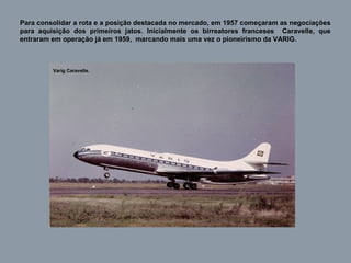 Para consolidar a rota e a posição destacada no mercado, em 1957 começaram as negociações
para aquisição dos primeiros jatos. Inicialmente os birreatores franceses Caravelle, que
entraram em operação já em 1959, marcando mais uma vez o pioneirismo da VARIG.

Varig Caravelle.

 